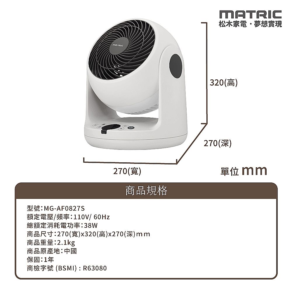 型號:MG-AF0827SMATRIC松木家電夢想實現320(高)270(深)270()單位 mm商品規格額定電壓/頻率:110V/60Hz總額定消耗電功率:38W商品尺寸:270(寬)x320(高)x270(深)mm商品重量:2.1kg商品原產地:中國保固:1年商檢字號 (BSMI) : R63080