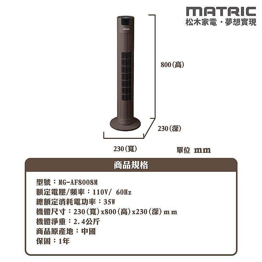 230()800(高)230(深)型號:MG-AF8008M商品規格額定電壓/頻率:110V/60Hz總額定消耗電功率:35W機體尺寸:230(寬)x800(高)x230 (深)機體淨重:2.4公斤商品原產地:中國保固:1年MATRIC松木家電夢想實現單位 mm