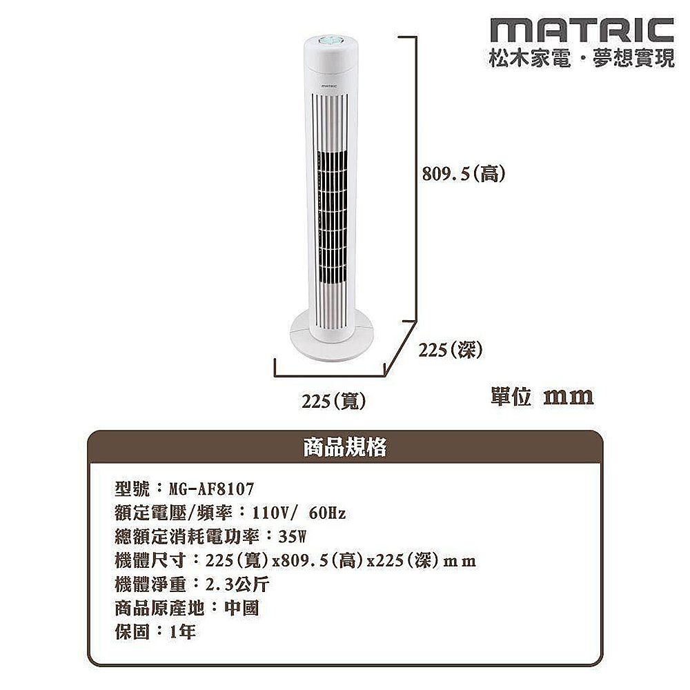 225()MATRIC松木家電夢想實現 809.5(高)225(深)型號:MG-AF8107商品規格額定電壓/頻率:110V/60Hz總額定消耗電功率:35W機體尺寸:225(寬)x809.5(高)x225(深)mm機體淨重:2.3公斤商品原產地:中國保固:1年單位 mm