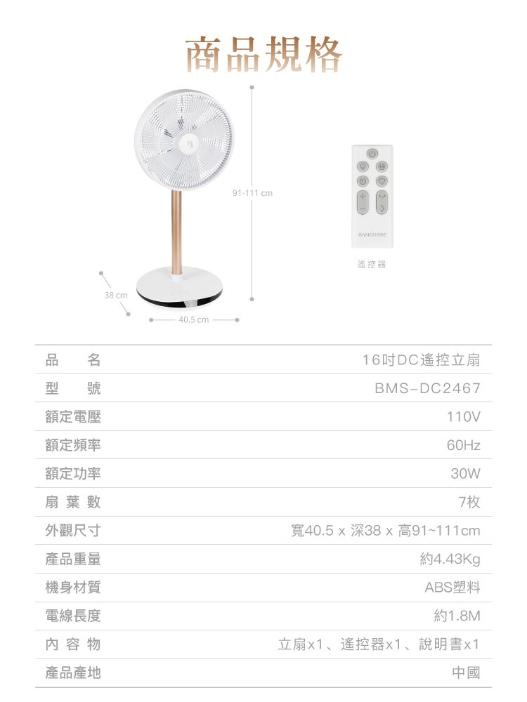 品 型 號額定電壓額定頻率額定功率扇葉數外觀尺寸產品重量機身材質電線長度內容物產品產地38 cm商品規格40.5cm91-111 cm遙控器16DC遙控立扇BMS-DC2467110V60Hz30W7枚寬40.5深38x高91~111cm約4.43KgABS塑料約1.8M立扇x1、遙控器x1、說明書x1中國