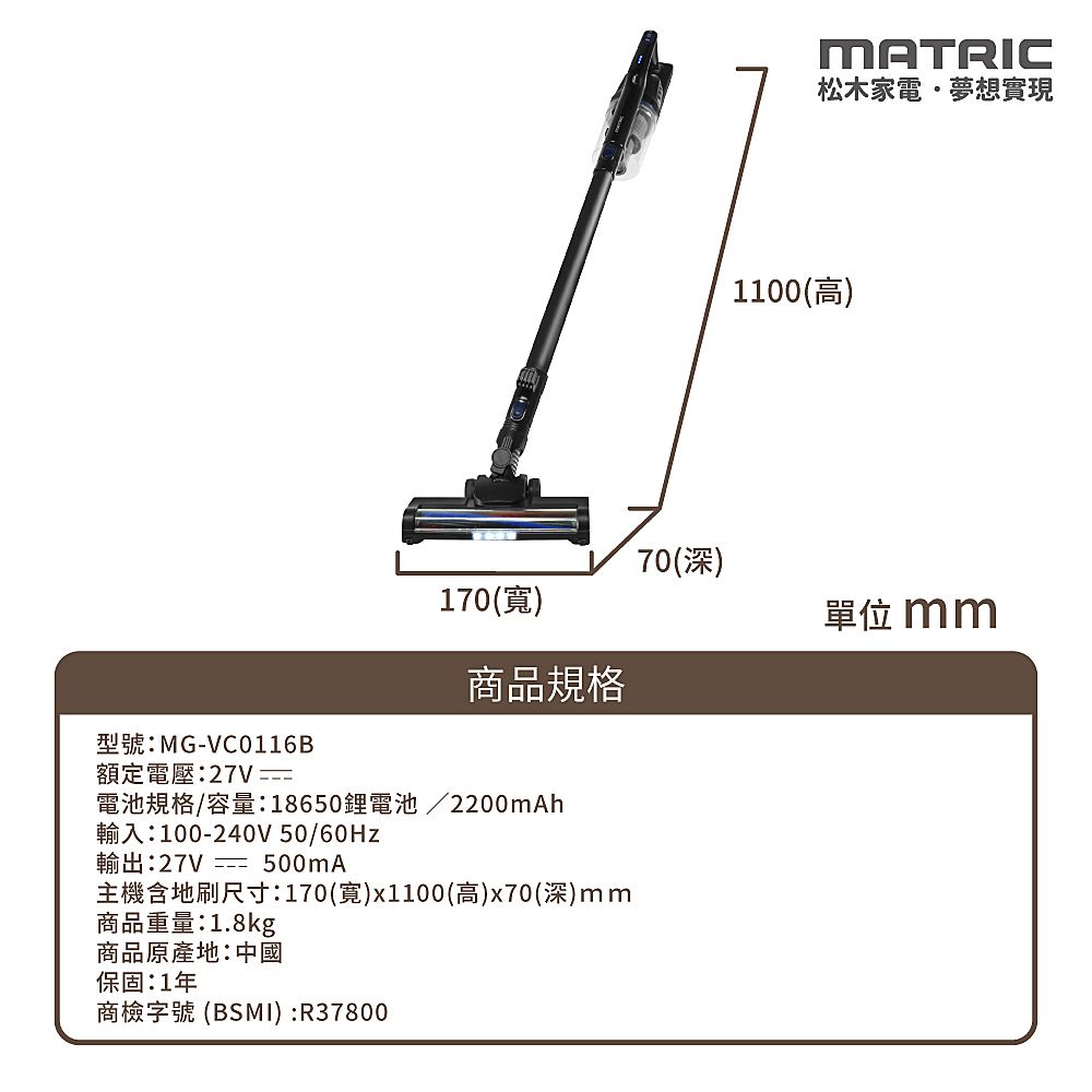 MATRIC松木家電夢想實現1100(高)70(深)170()單位mm商品規格型號:MG-VC0116B額定電壓:27V 電池規格/容量:18650鋰電池 /2200mAh輸入:100-240V 50/輸出:27V  500mA主機含地刷尺寸:170(寬)x1100(高)x70(深)mm商品重量:1.8kg商品原產地:中國保固:1年商檢字號 (BSMI) :R37800