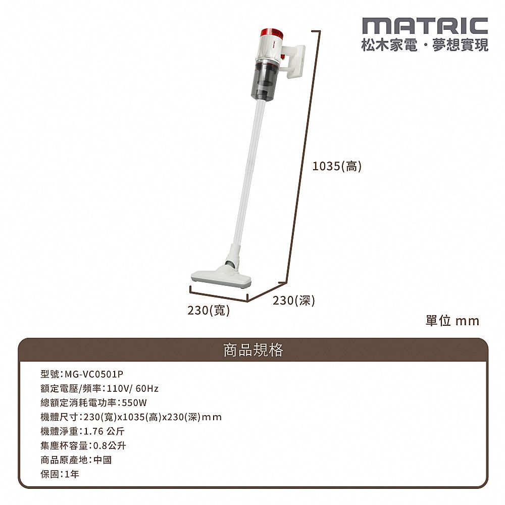 型號:MG-VC0501P1035(高)MATRIC松木家電夢想實現230(深)230(寬)單位 mm商品規格額定電壓/頻率:110V/60Hz總額定消耗電功率:550W機體尺寸:230(寬)x1035(高)x230(深)mm機體淨重:1.76公斤集塵杯容量:0.8公升商品原產地:中國保固:1年