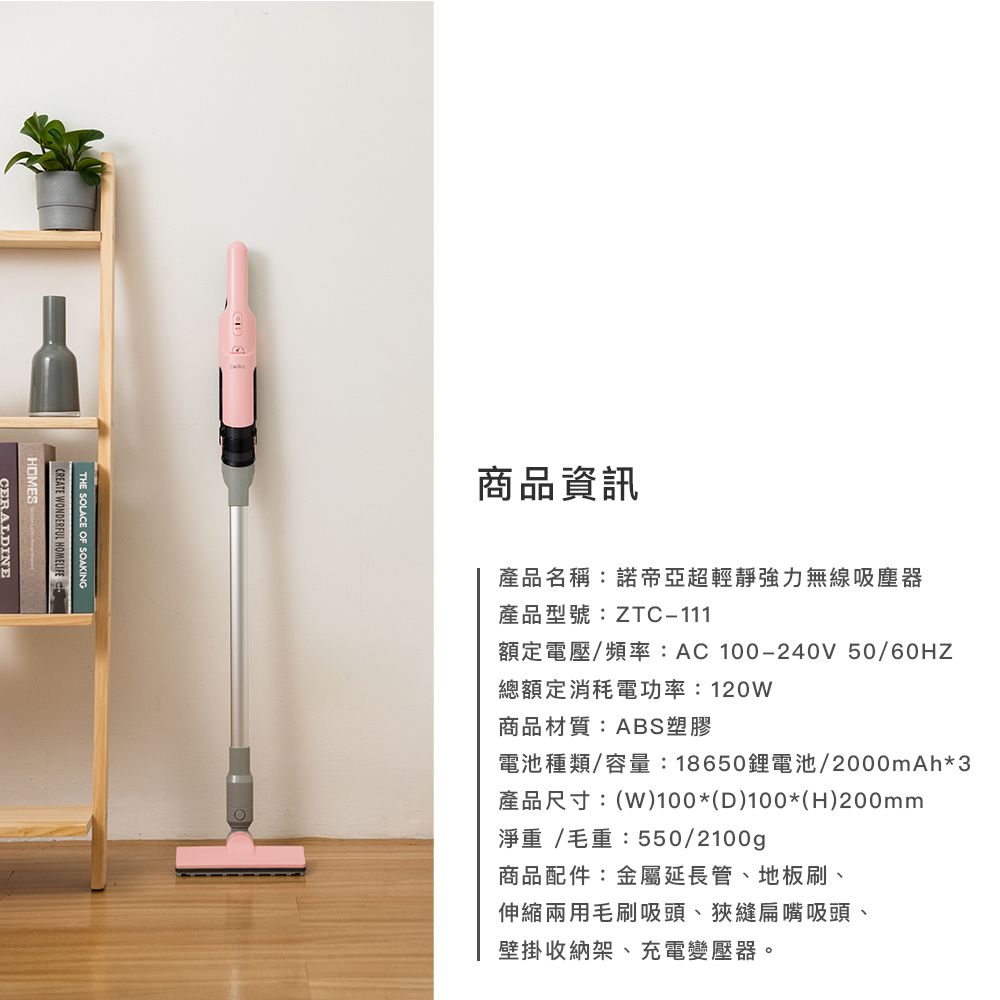 THE SOLACE OF SOAKINGCREATE WONDERFUL HOMELIFEHOMESCERALDINE商品資訊產品名稱:諾帝亞超輕靜強力無線吸塵器產品型號:ZTC-111額定電壓/頻率:AC100-240V 50/總額定消耗電功率:120W商品材質:ABS塑膠電池種類/容量:18650鋰電池/2000mAh*3產品尺寸:(W)100*(D)100*(H)200mm淨重/毛重:550/2100g商品配件:金屬延長管、地板刷、伸縮兩用毛刷吸頭、狹縫扁嘴吸頭、壁掛收納架、充電變壓器。