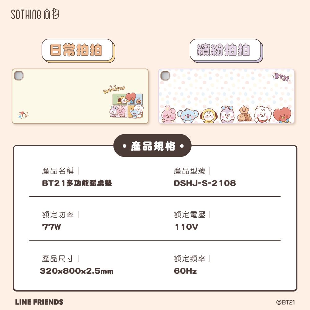 SOTHING產品名稱 UNIVERSTAR多功能暖桌墊額定功率 77W產品規格繽紛BT21產品型號DSHJ-S-2108額定電壓|110V產品尺寸|額定頻率320x800x2.5mmLINE FRIENDS60Hz©BT21