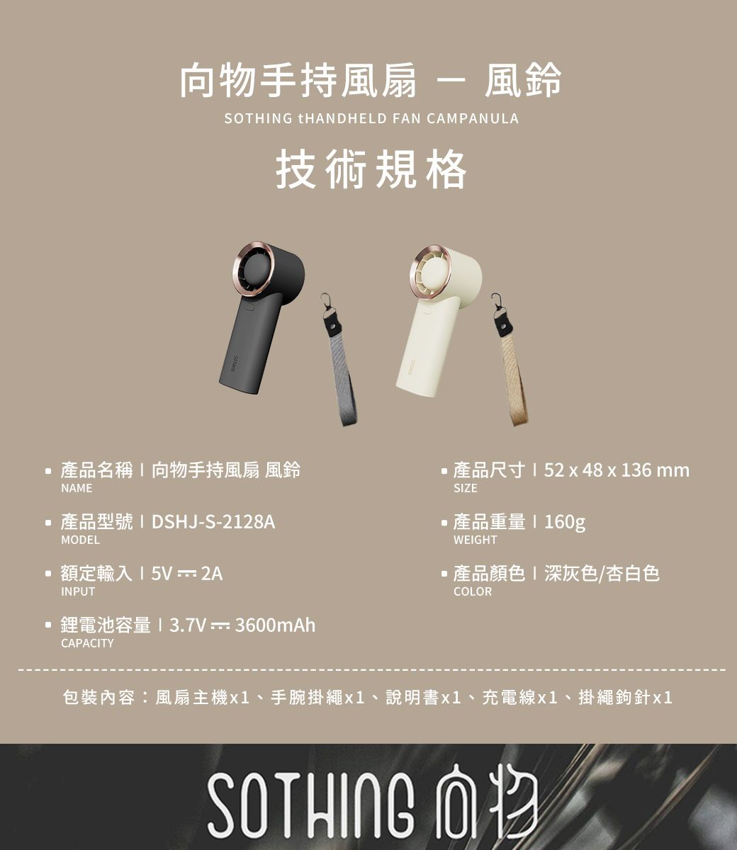 向物手持風扇  風鈴SOTHING THANDHELD FAN CAMPANULA技術規格產品名稱向物手持風扇 風鈴NAME產品型號 I DSHJ-S-2128AMODEL額定輸入15V-2AINPUT鋰電池容量13.7V3600mAh產品尺寸152x48x136mmSIZE產品重量  160gWEIGHT產品顏色 深灰色/杏白色COLORCAPACITY包裝內容:風扇主機x1、手腕掛繩x1、說明書x1、充電線x1、掛繩鉤針x1SOTHING