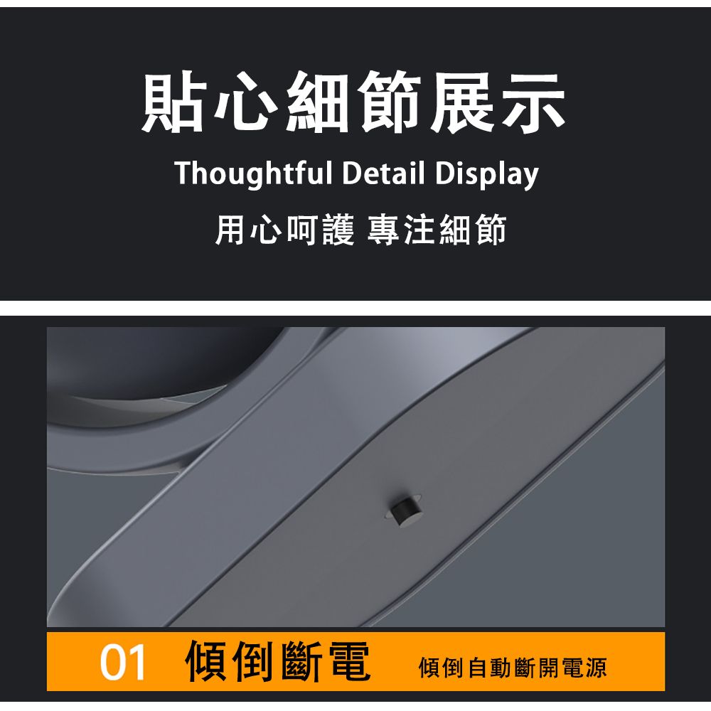 貼心細節展示Thoughtful Detail Display用心呵護 專注細節01 傾倒斷電傾倒自動斷開電源