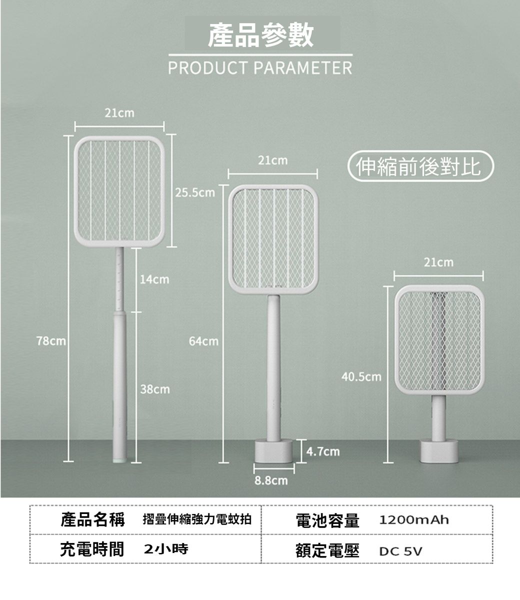 78cm21cm 14cm 38cm產品參數PRODUCT PARAMETER 25.5cm64cm21cm伸縮前後對比8.8cm4.7cm40.5cm21cm產品名稱 摺疊伸縮強力電蚊拍電池容量1200mAh充電時間 2小時額定電壓DC 5V