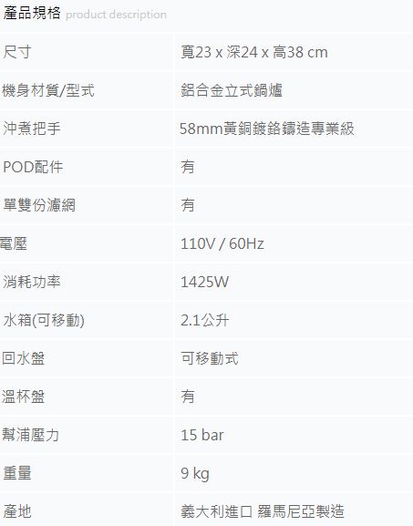 產品規格 product description尺寸寬23 x 深24 x 高38 cm機身材質/型式鋁合金立式鍋爐沖煮把手POD配件單雙份濾網電壓58mm黃銅鍍鉻鑄造專業級消耗功率水箱(可移動)回水盤溫杯盤幫浦壓力110V/60Hz1425W2.1公升可移動式15 bar9 kg重量產地義大利進口 羅馬尼亞製造