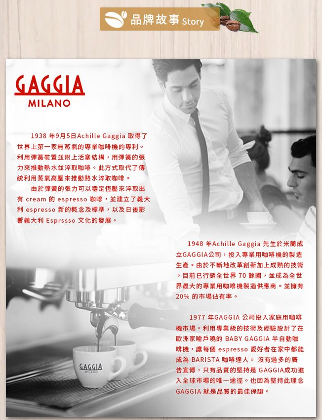 GAGGIA品牌故事 Story1938 年9月5日Achille Gaggia 取得了世界上第一家無蒸氣的專業咖啡機的專利。利用彈簧裝置並附上活塞結構,用彈簧的張力來推動熱水並淬取咖啡。此方式取代了傳統利用蒸氣高壓來推動熱水淬取咖啡。由於彈簧的張力可以穩定恆壓來淬取出有 cream 的 espresso 咖啡,並建了義大利 espresso 新的概念及標準,以及日後影響義大利 Espresso 文化的發展。GAGGIAMILANO1948 年Achille Gaggia 先生於米蘭成立GAGGIA公司,投入專業用咖啡機的製造生產。由於不斷地改革創新加上成熟的技術,目前已行銷全世界70餘國,並成為全世界最大的專業用咖啡機製造供應商。並擁有20%的市場佔有率。1977年GAGGIA 公司投入家庭用咖啡機市場。利用專業級的技術及經驗設計了在歐洲家喻戶曉的BABY GAGGIA 半自動咖啡機,讓每個 espresso 在家中都能成為BARISTA 咖啡達人。沒有過多的廣告宣傳,只有品質的堅持是GAGGIA成功進入全球市場的唯一途徑。也因為堅持此理念GAGGIA 就是品質的最佳保證。