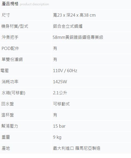 產品規格 product description尺寸寬23  深24 x 高38 cm機身材質/型式鋁合金立式鍋爐沖煮把手POD配件58mm黃銅鍍鉻鑄造專業級單雙份濾網電壓消耗功率水箱(可移動)回水盤溫杯盤幫浦壓力重量產地110V/60Hz1425W2.1公升可移動式15 bar9 kg義大利進口 羅馬尼亞製造