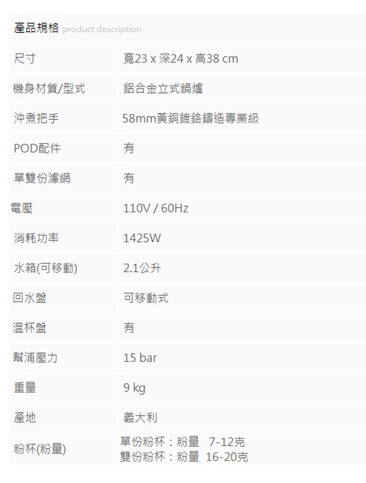 產品規格 product description尺寸寬23x深24x 高38 cm機身材質/型式鋁合金立式鍋爐沖煮把手58mm黃銅鍍鉻鑄造專業級POD配件單雙份濾網有電壓110V/1425W消耗功率水箱(可移動)2.1公升回水盤可移動式溫杯盤有幫浦壓力15 bar重量產地粉杯(粉量)9 kg義大利單份粉杯:粉量 7-12克雙份粉杯:粉量 16-20克