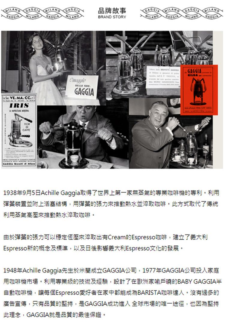 VE MA. .IRIS 品牌故事MIMILANOBRAND STORYANO LANO GAGGIADELLA GAGGIA-GAGGIA.GILDA1938年9月5日Achille Gaggia取得了世界上第一家無蒸氣的專業咖啡機的專利利用彈簧裝置並附上活塞結構,用彈簧的張力來推動熱水並淬取咖啡。此方式取代了傳統利用蒸氣高壓來推動熱水淬取咖啡。由於彈簧的張力可以穩定恆壓來淬取出有Cream的Espresso咖啡,建立了義大利Espresso新的概念及標準,以及日後影響義大利Espresso文化的發展。1948年Achille Gaggia先生於米蘭成立GAGGIA公司,1977年GAGGIA公司投入家庭用咖啡機市場。利用專業級的技術及經驗,設計了在歐洲家喻戶曉的BABY GAGGIA半自動咖啡機,讓每個Espresso 愛好者在家中都能成為BARISTA咖啡達人。沒有過多的廣告宣傳,只有品質的堅持,是GAGGIA成功進入全球市場的唯一途徑,也因為堅持此理念,GAGGIA就是品質的最佳保證。