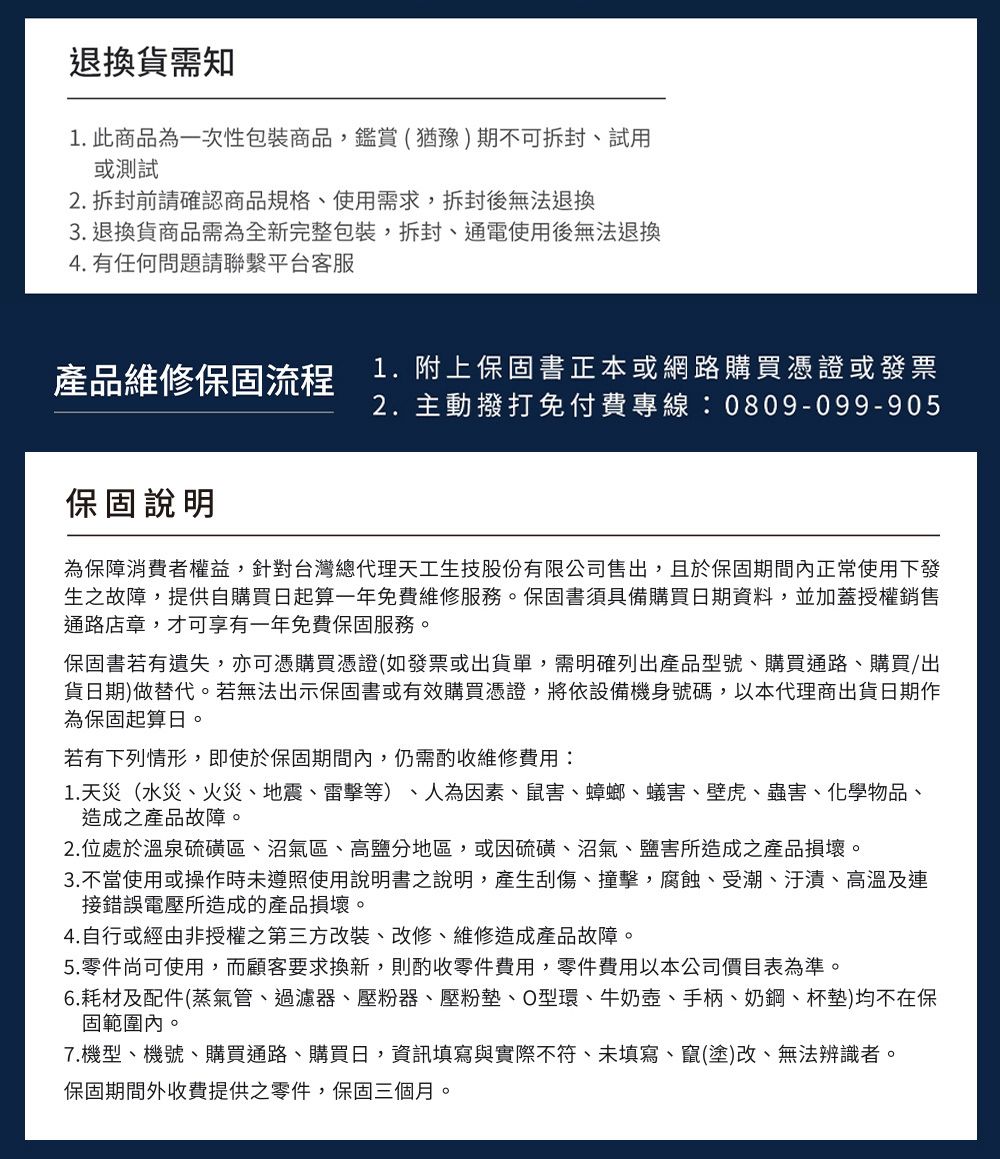 退換貨需知1. 此商品為一次性包裝商品鑑賞(猶豫期不可、試用或測試2. 拆封前請確認商品規格、使用需求,拆封後無法退換3.退換貨商品需為全新完整包裝,拆封、通電使用後無法退換4. 有任何問題請聯繫平台客服產品維修保固流程1.附上保固書正本或網路購買憑證或發票2. 主動撥打免付費專線:0809-099-905保固說明為保障消費者權益,針對台灣總代理天工生技股份有限公司售出,且於保固期間內正常使用下發生之故障,提供自購買日起算一年免費維修服務。保固書須具備購買日期資料,並加蓋授權銷售通路店章,才可享有一年免費保固服務。保固書若有遺失,亦可憑購買憑證(如發票或出貨單,需明確列出產品型號、購買通路、購買/出貨日期)做替代。若無法出示保固書或有效購買憑證,將依設備機身號碼,以本代理商出貨日期作為保固起算日。若有下列情形,即使於保固期間內,仍需酌收維修費用:1. 天災(水災、火災、地震、雷擊等)、人為因素、鼠害、蟑螂、蟻害、壁虎、蟲害、化學物品、造成之產品故障。2.位處於溫泉硫磺區、沼氣區、高鹽分地區,或因硫磺、沼氣、鹽害所造成之產品損壞。3.不當使用或操作時未遵照使用說明書之說明,產生刮傷、撞擊,腐蝕、受潮、汙漬、高溫及連接錯誤電壓所造成的產品損壞。4.自行或經由非授權之第三方改裝、改修、維修造成產品故障。5.零件尚可使用,而顧客要求換新,則酌收零件費用,零件費用以本公司價目表為準。6.耗材及配件(蒸氣管、過濾器、壓粉器、壓粉墊、O型環、牛奶壺、手柄、奶鋼、杯墊)均不在保固範圍內。7.機型、機號、購買通路、購買日,資訊填寫與實際不符、未填寫、竄(塗)改、無法辨識者。保固期間外收費提供之零件,保固三個月。