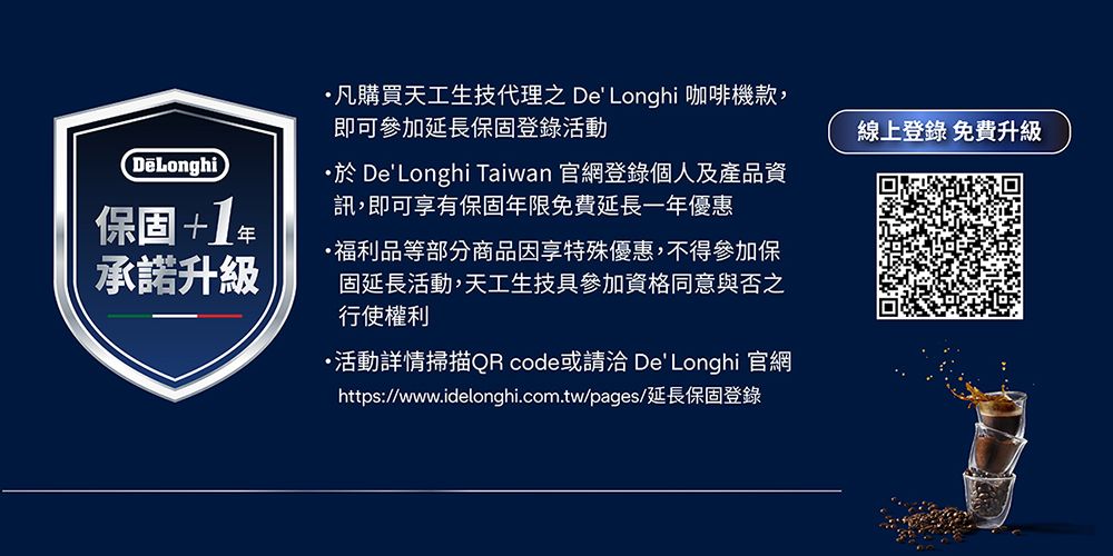 保固+1承諾升級·凡購買天工生技代理之 DeLonghi 咖啡機款,即可參加延長保固登錄活動 DeLonghi Taiwan 官網登錄個人及產品資訊,即可享有保固年限免費延長一年優惠福利品等部分商品因享特殊優惠,不得參加保固延長活動,天工生技具參加資格同意與否之行使權利・活動詳情掃描QRcode或請洽 DeLonghi 官網https://www.idelonghi.com.tw/pages/延長保固登錄線上登錄 免費升級