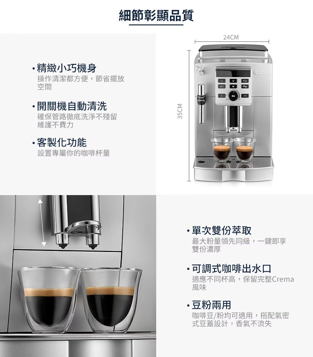 精緻小巧機身操作清潔都方便,節省擺放空間開關機自動清洗確保管路徹底洗淨不殘留維護不費力客製化功能設置專屬你的咖啡杯量細節彰顯品質35CM24CM單次雙份萃取最大粉量領先同級,一鍵即享雙份濃厚·可調式咖啡出水口適應不同杯高,保留完整Crema風味·豆粉兩用咖啡豆/粉均可適用,搭配氣密式豆蓋設計,香氣不流失