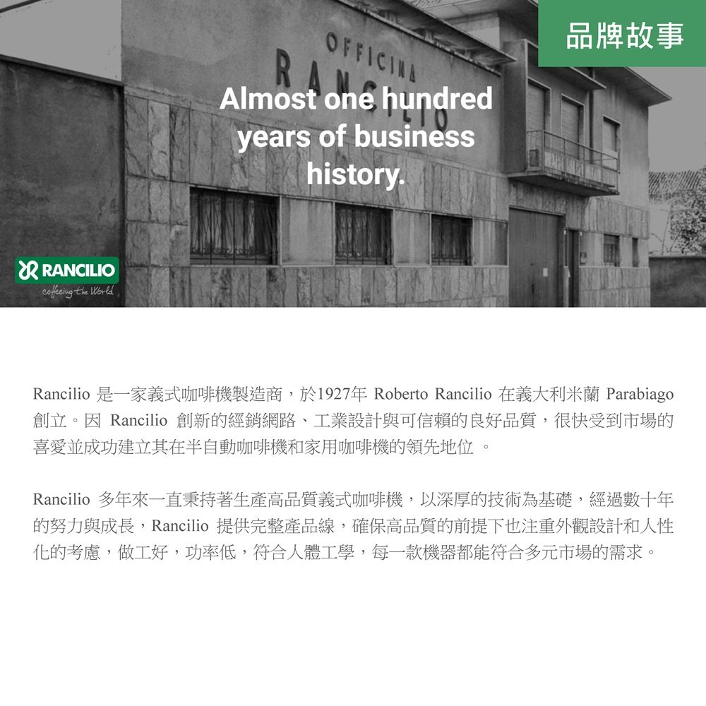 RANCILIO the OFFICINAAlmost one hundredyears of businesshistory.品牌故事Rancilio 是一家義式咖啡機製造商,於1927年Roberto Rancilio 在義大利米蘭 Parabiago創立。因 Rancilio 創新的經銷網路、工業設計與可信賴的良好品質,很快受到市場的喜愛並成功建立其在半自動咖啡機和家用咖啡機的領先地位Rancilio 多年來一直秉持著生產高品質義式咖啡機,以深厚的技術為基礎,經過數十年的努力與成長,Rancilio 提供完整產品線,確保高品質的前提下也注重外觀設計和人性化的考慮,做工好,功率低,符合人體工學,每一款機器都能符合多元市場的需求。