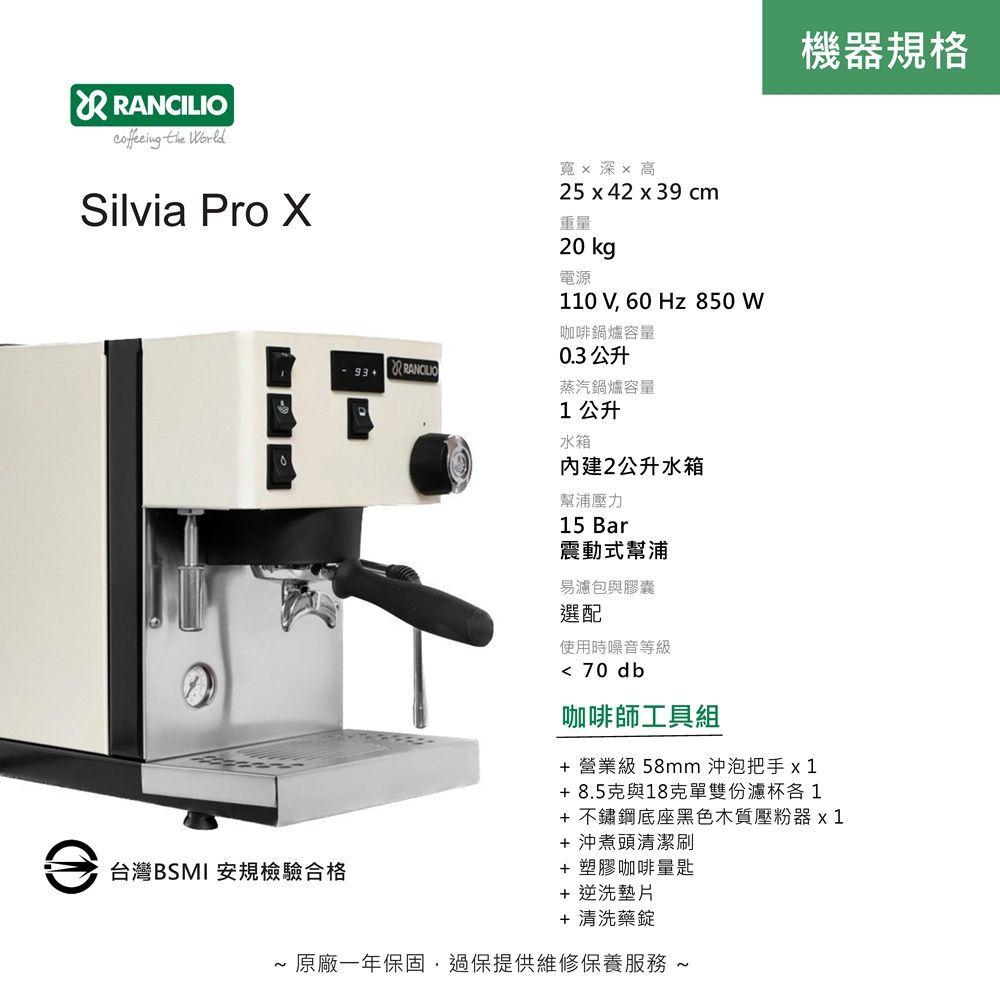 RANCILIO the WorldSilvia Pro 寬x 深x 高25 x 42 x 39 cm重量台灣BSMI 安規檢驗合格20 kg電源110 V, 60 Hz 850 W咖啡鍋爐容量0.3 公升蒸汽鍋爐容量1公升機器規格水箱內建2公升水箱幫浦壓力15 Bar震動式幫浦易濾包與膠囊選配使用時噪音等級 70 db咖啡師工具組+ 營業級 58mm 沖泡把手x1+8.5克與18克單雙份濾杯各1+ 不鏽鋼底座黑色木質壓粉器x 1+沖煮頭清潔刷+ 塑膠咖啡量匙+ 逆洗墊片+ 清洗藥錠~ 原廠一年保固,過保提供維修保養服務 ~