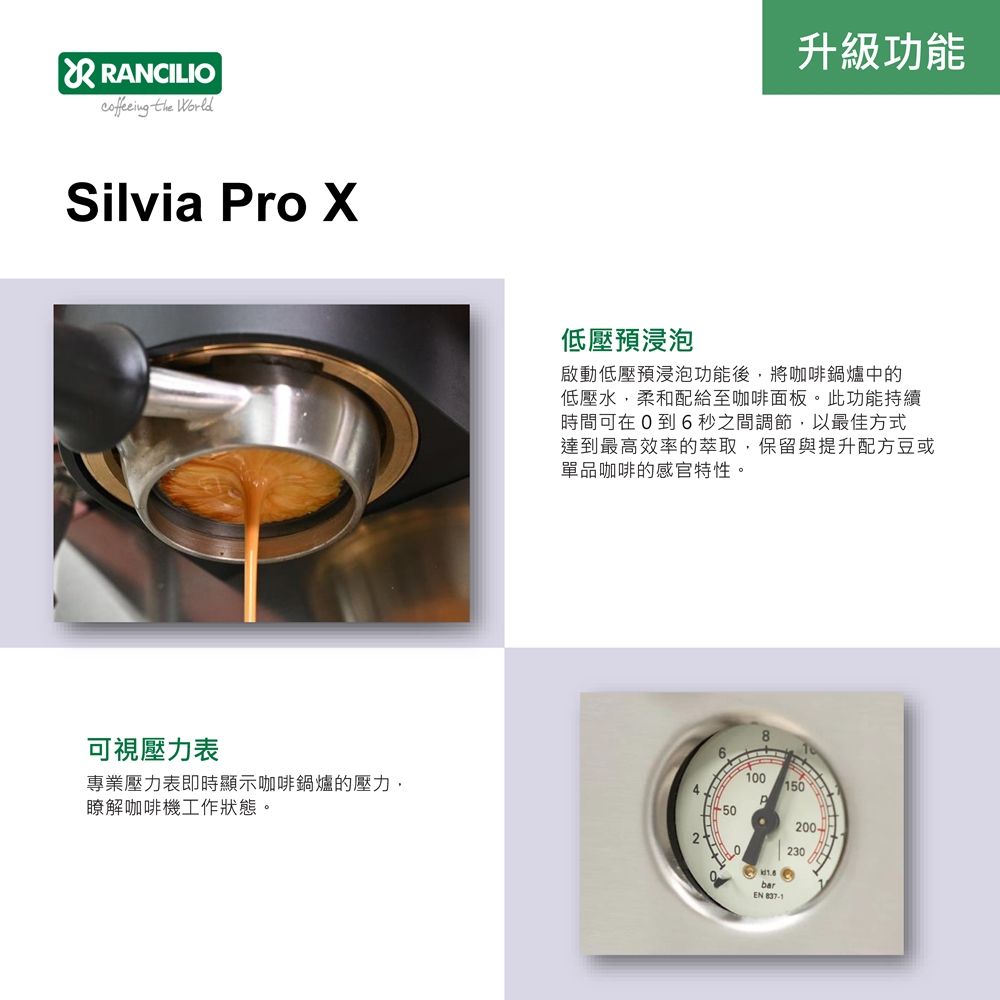 RANCILIO the WorldSilvia ro 升級功能低壓預浸泡啟動低壓預浸泡功能後,將咖啡鍋爐中的低壓水,柔和配給至咖啡面板。此功能持續時間可在0到6秒之間調節,以最佳方式達到最高效率的萃取,保留與提升配方豆或單品咖啡的感官特性。可視壓力表專業壓力表即時顯示咖啡鍋爐的壓力,瞭解咖啡機工作狀態。41008150P200-230barEN
