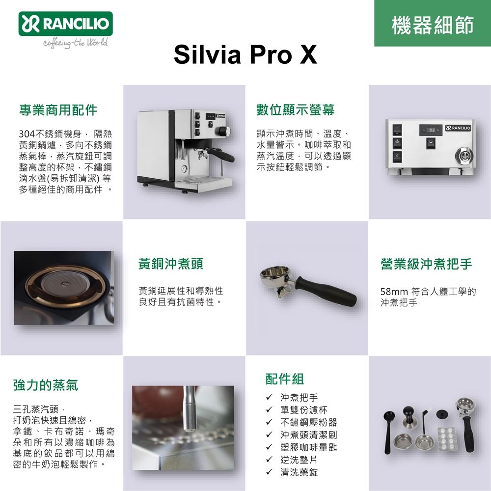 ANCILIO the Silvia Pro 專業商用配件機器細節數位顯示螢幕R RANCILIO顯示沖煮時間、溫度、304不銹鋼機身 隔熱黃銅鍋爐多向不銹鋼蒸氣棒蒸汽旋鈕可調整高度的杯架不鏽鋼滴水盤(易拆卸清潔)等多種絕佳的商用配件 水量警示。咖啡萃取和蒸汽溫度,可以透過顯示按鈕輕鬆調節。強力的蒸氣三孔蒸汽頭,打奶泡快速且綿密,拿鐵、卡布奇諾、瑪奇朵和所有以濃縮咖啡為基底的飲品都可以用綿密的牛奶泡輕鬆製作。黃銅沖煮頭黃銅延展性和導熱性良好且有抗菌特性。營業級沖煮把手58mm 符合人體工學的沖煮把手配件組√ 沖煮把手√ 單雙份濾杯√ 不鏽鋼壓粉器√ 沖煮頭清潔刷√ 塑膠咖啡量匙√ 逆洗墊片√ 清洗藥錠