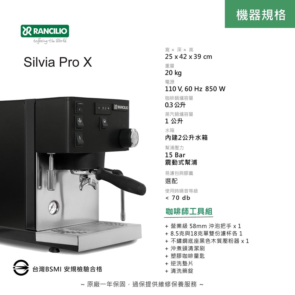 RANCILIO the WorldSilvia Pro 寬x 深x 高25 x 42 x 39 cm重量20 kg電源機器規格 110 V, 60 Hz 850 W咖啡鍋爐容量0.3 公升蒸汽鍋爐容量1公升水箱內建2公升水箱幫浦壓力15 Bar震動式幫浦易濾包與膠囊選配使用時噪音等級 70 db咖啡師工具組+ 營業級 58mm 沖泡把手x1+8.5克與18克單雙份濾杯各1+ 不鏽鋼底座黑色木質壓粉器x 1+沖煮頭清潔刷+ 塑膠咖啡量匙+ 逆洗墊片台灣BSMI 安規檢驗合格+ 清洗藥錠~ 原廠一年保固,過保提供維修保養服務 ~