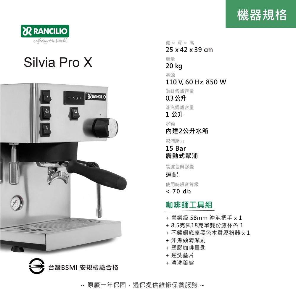 機器規格 RANCILIO the orldSilvia Pro - 93  RANCILIO寬x 深x 高25 x 42 x 39 cm重量20 kg電源110 V 60 Hz 850 W咖啡鍋爐容量0.3 公升蒸汽鍋爐容量1公升水箱內建2公升水箱幫浦壓力15 Bar震動式幫浦易濾包與膠囊選配使用時噪音等級 70 db咖啡師工具組+ 營業級 58mm 沖泡把手x1+8.5克與18克單雙份濾杯1+ 不鏽鋼底座黑色木質壓粉器 x1+沖煮頭清潔+ 塑膠咖啡量匙+ 逆洗墊片+ 清洗藥錠台灣BSMI 安規檢驗合格 原廠一年保固,過保提供維修保養服務 ~