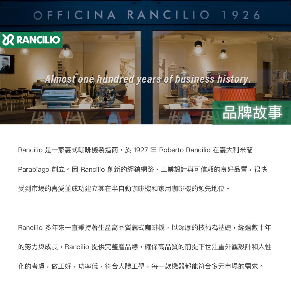 OFFICINA ANCILIO 1926R RANCILIOAlmost one hundred years of business history品牌故事Rancilio 是一家義式咖啡機製造商,於1927年 Roberto Rancilio 在義大利米蘭Parabiago 創立。因 Rancilio 創新的經銷網路、工業設計與可信賴的良好品質,很快受到市場的喜愛並成功建立其在半自動咖啡機和家用咖啡機的領先地位。Rancilio 多年來一直秉持著生產高品質義式咖啡機,以深厚的技術為基礎,經過數十年的努力與成長,Rancilio 提供完整產品線,確保高品質的前提下世注重外觀設計和人性化的考慮,做工好,功率低,符合人體工學,每一款機器都能符合多元市場的需求。