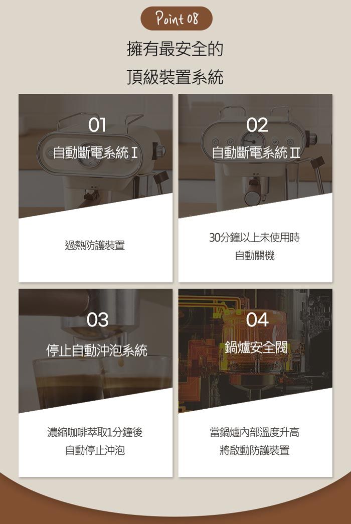 01Point 08擁有最安全的頂級裝置系統02自動斷電系統I自動斷電系統30分鐘以上未使用時過熱防護裝置自動關機03停止自動沖泡系統04鍋爐安全閥濃縮咖啡萃取1分鐘後當鍋爐內部溫度升高自動停止沖泡將啟動防護裝置