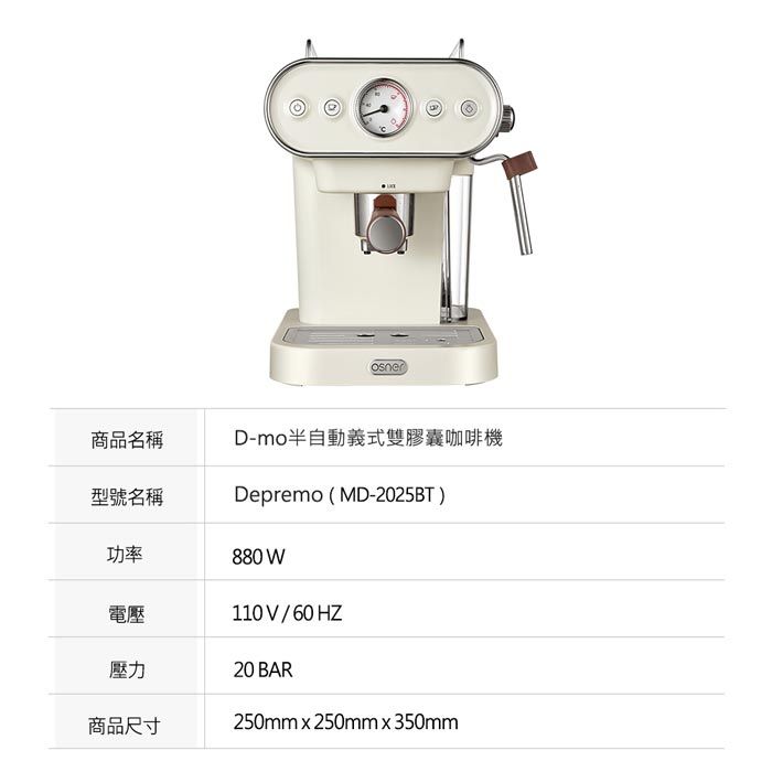 D-mo半自動義式雙膠囊咖啡機Depremo (MD-2025BT)商品名稱型號名稱功率880 W電壓壓力商品尺寸110V/60HZ20 BAR250mmx250mmx350mm