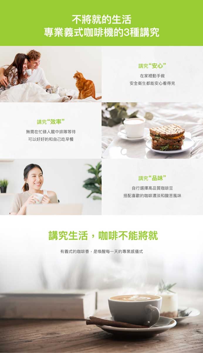 不將就的生活專業義式咖啡機的3種講究講究“效率”無需在忙碌人龍中排隊等待可以好好的和自己吃早餐講究“安心”在家裡動手做安全衛生都能安心看得見講究“品味”自行選擇高品質咖啡豆搭配喜歡的咖啡濃淡和酸苦風味講究生活,咖啡不能將就有義式的咖啡香,是喚醒每一天的專業儀式