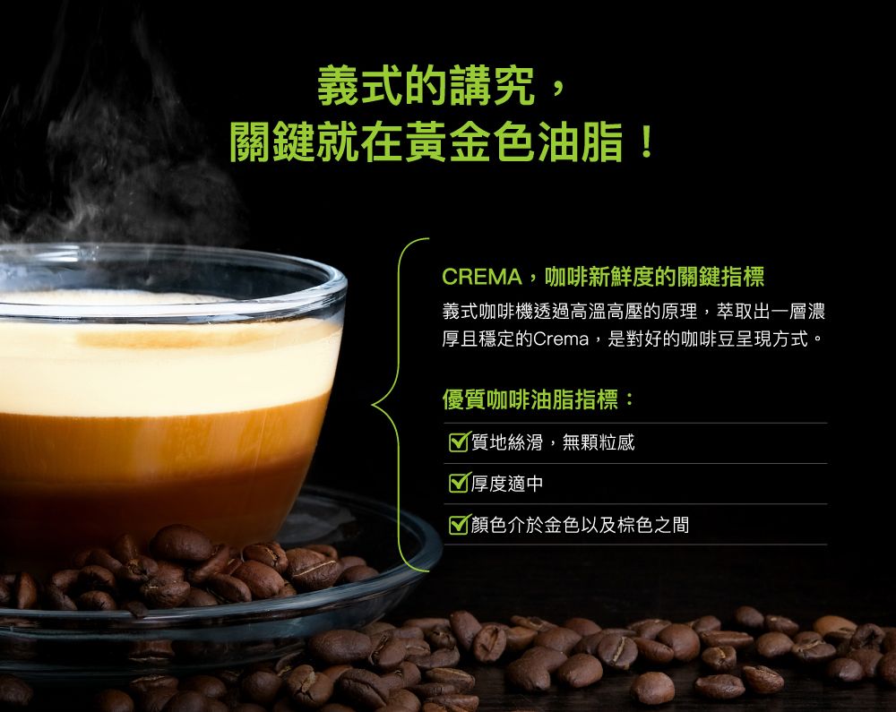 義式的講究,關鍵就在黃金色油脂!CREMA,咖啡新鮮度的關鍵指標義式咖啡機透過高溫高壓的原理,萃取出一層濃厚且穩定的Crema,是對好的咖啡豆呈現方式。優質咖啡油脂指標:質地絲滑,無顆粒感厚度適中 顏色介於金色以及棕色之間