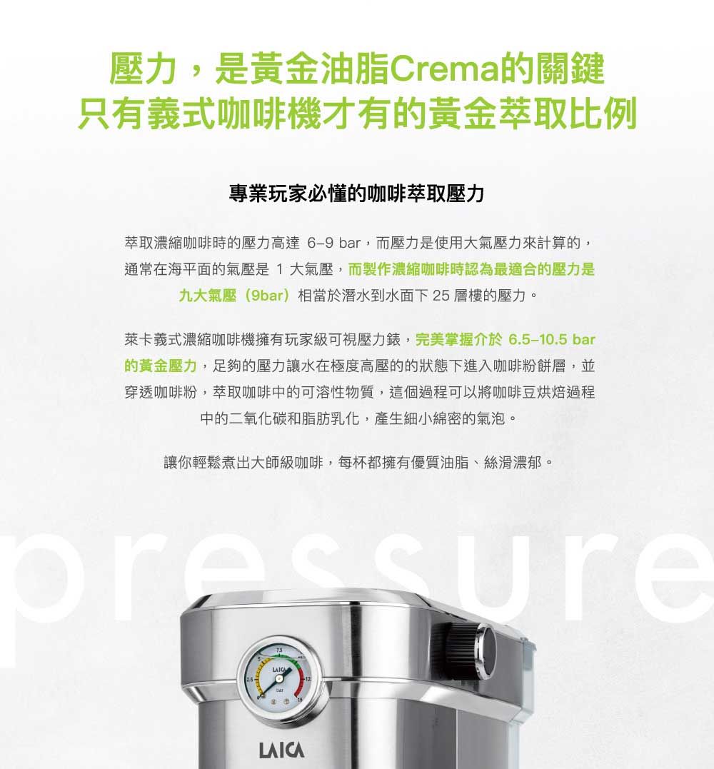 壓力,是黃金油脂Crema的關鍵只有義式咖啡機才有的黃金萃取比例專業玩家必懂的咖啡萃取壓力萃取濃縮咖啡時的壓力高達6-9 bar,而壓力是使用大氣壓力來計算的,通常在海平面的氣壓是1大氣壓,而製作濃縮咖啡時認為最適合的壓力是九大氣壓(9bar)相當於潛水到水面下25層樓的壓力。萊卡義式濃縮咖啡機擁有玩家級可視壓力錶,完美掌握介於6.5-10.5 bar的黃金壓力,足夠的壓力讓水在極度高壓的的狀態下進入咖啡粉餅層,並穿透咖啡粉,萃取咖啡中的可溶性物質,這個過程可以將咖啡豆烘焙過程中的二氧化碳和脂肪乳化,產生細小綿密的氣泡。讓你輕鬆煮出大師級咖啡,每杯都擁有優質油脂、絲滑濃郁。LAICA