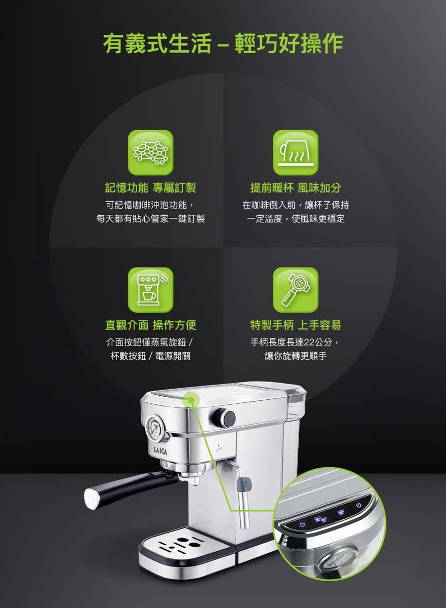 有義式生活-輕巧好操作記憶功能 專屬訂製可記憶咖啡沖泡功能,每天都有貼心管家一鍵訂製1000提前暖杯 風味加分在咖啡倒入前,讓杯子保持一定溫度,使風味更穩定直觀介面 操作方便介面按鈕僅蒸氣旋鈕杯數按鈕/電源開關特製手柄 上手容易手柄長度長達22公分,讓你旋轉更順手