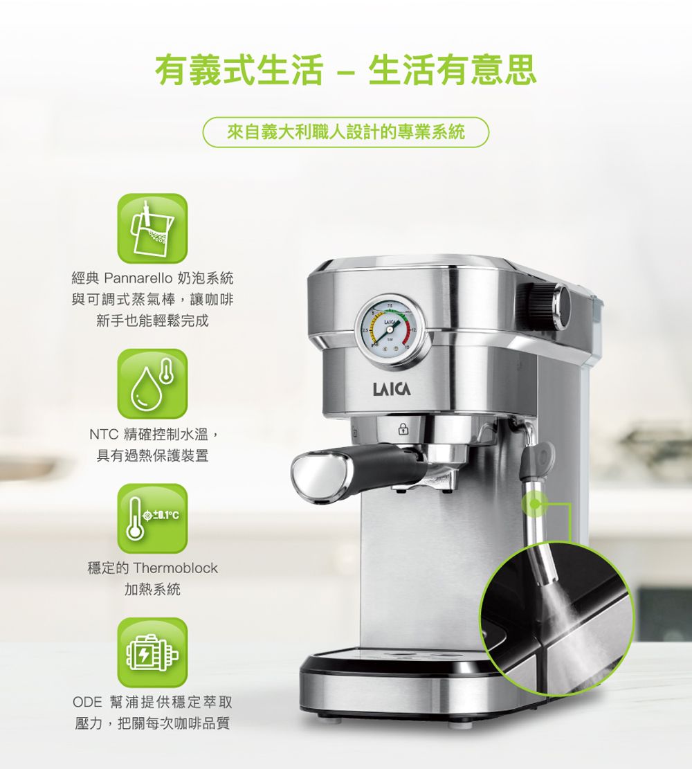 有義式生活-生活有意思來自義大利職人設計的專業系統經典 Pannarello 奶泡系統與可調式蒸氣棒,讓咖啡新手也能輕鬆完成NT 精確控制水溫,具有過熱保護裝置C穩定的 Thermoblock加熱系統ODE 幫浦提供穩定萃取壓力,把關每次咖啡品質LAICA