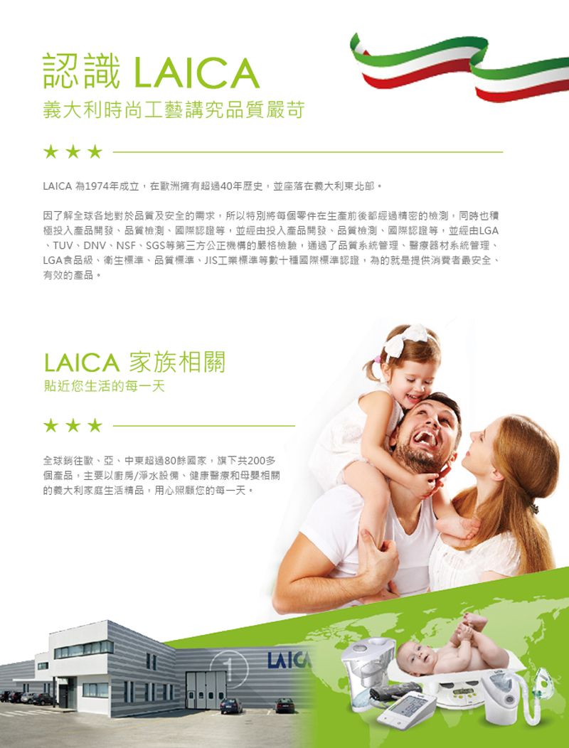 認識 義大利時尚工藝講究品質嚴苛LAICA 為1974年成立,在歐洲擁有超過40年歷史,並座落在義大利東北。因了解全球各地對於品質及安全的需求,所以特別將每個零件在生產前後都經過精密的檢測,同時也積極投入產品開發品質檢測國際認證等,並經由投入產品開發、品質檢測、國際認證等,並經由LGA、TUV、DNV、NSF、SGS等第三方公正機構的嚴格檢驗,通過了品質系統管理、醫療器材系統管理、LGA食品級、衛生標準、品質標準、JIS工業標準等數十種國際標準認證,為的就是提供消費者最安全、有效的產品。LAICA 家族相關貼近您生活的每一天全球銷往歐、亞、中東超過80餘國家,旗下共200多個產品,主要以廚房/淨水設備、健康醫療和母嬰相關的義大利家庭生活精品,用心照顧您的每一天。LAICA