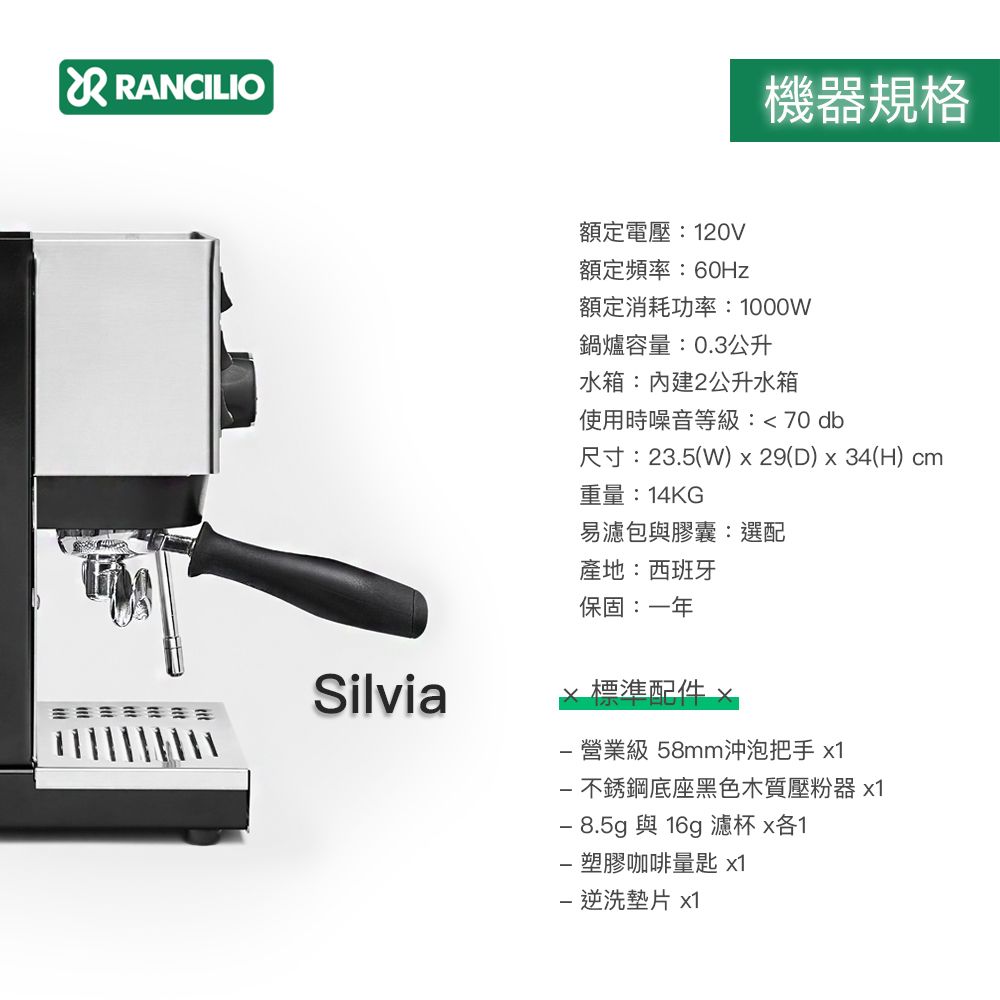 RANCILIO機器規格Silvia額定電壓120V額定頻率:60Hz額定消耗功率:1000W鍋爐容量:0.3公升水箱:2公升水箱使用時噪音等級:70db尺寸:23.5(W)x29(D)x34(H) cm重量:14KG易濾包與膠囊:選配產地:西班牙保固:一年 營業級 58mm沖泡把手 x1不銹鋼底座黑色木質壓粉器 x1 8.5g與 16g 濾杯 x各1塑膠咖啡量匙 x1 洗墊片 x1