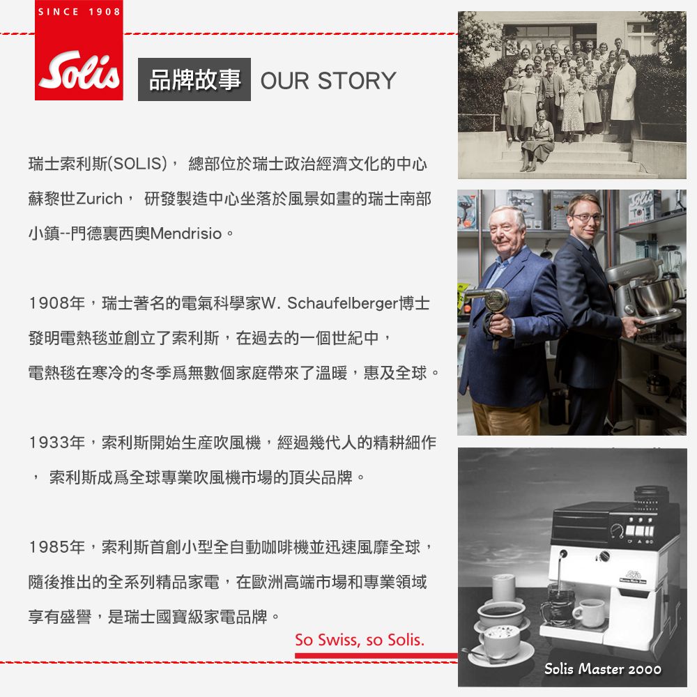 SINCE 1908 品牌故事 OUR STORY瑞士索利斯(SOLIS),總部位於瑞士政治經濟文化的中心蘇黎世Zurich, 研發製造中心坐落於風景如畫的瑞士南部小鎮--門德裏西奧Mendrisio。1908年,瑞士著名的電氣科學家W. Schaufelberger博士發明電熱毯並創立了索利斯,在過去的一個世紀中,電熱毯在寒冷的冬季無數個家庭帶來了溫暖,惠及全球。1933年,索利斯開始生產吹風機,經過幾代人的精耕細作索利斯成為全球專業吹風機市場的頂尖品牌。1985年,索利斯首創小型全自動咖啡機並迅速風靡全球,隨後推出的全系列精品家電,在歐洲高端市場和專業領域享有盛譽,是瑞士國寶級家電品牌。So Swiss, so Solis.Solis Master 2000