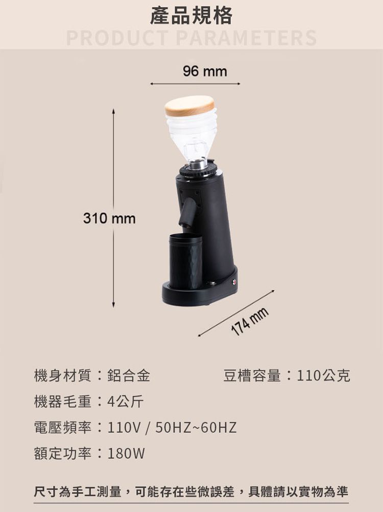 產品規格PRODUCT PARAMETERS96 mm310 mm174 mm機身材質:鋁合金豆槽容量:110公克機器毛重:4公斤電壓頻率:110V/50HZ~60HZ額定功率:180W尺寸為手工測量,可能存在些微誤差,具體請以實物為準