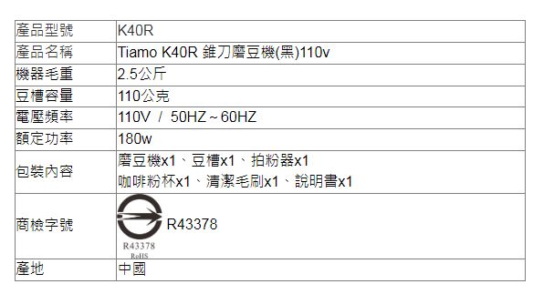 產品型號產品名稱機器毛重K40RTiamo K40R 錐刀磨豆機(黑)110v2.5公斤豆槽容量110公克電壓頻率額定功率110V/50HZ~60HZ180w磨豆機x1、豆槽x1、拍粉器x1包裝內容商檢字號產地|咖啡粉杯x1、清潔毛刷x1、說明書x1R43378中國R43378