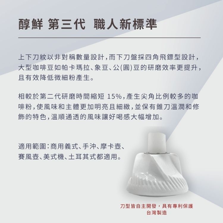 醇鮮 第三代 職人新標準上下刀紋以非對稱數量設計,而下刀盤採四角飛鏢型設計,大型咖啡豆如帕卡瑪拉、象豆、公(圓)豆的研磨效率更提升,且有效降低微細粉產生。相較於第二代研磨時間縮短15%,產生尖角比例較多的咖啡粉,使風味和主體更加明亮且細緻,並保有錐刀溫潤和修飾的特色,溫順通透的風味讓好喝感大幅增加。適用範圍:商用義式、手沖、摩卡壺、賽風壺、美式機、土耳其式都適用。刀型皆自主開發,具有專利保護台灣製造