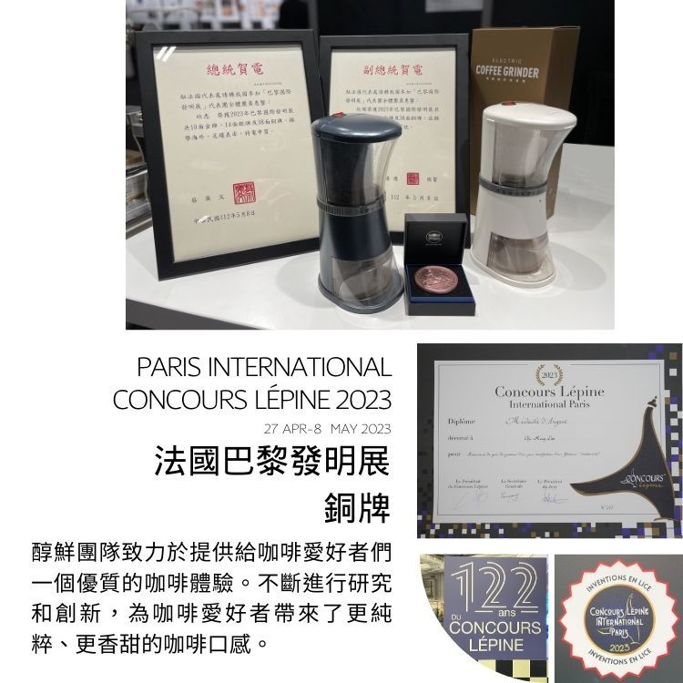 總統副總統賀電   PARIS INTERNATIONAL LÉPINE 202327 APR-8 MAY 2023法國巴黎發明展銅牌醇鮮團隊致力於提供給咖啡愛好者們一個優質的咖啡體驗。不斷進行研究和創新,為咖啡愛好者帶來了更純粹、更香甜的咖啡口感。COFFEE GRINDERConcours LépineInternational Paris 122ansCONCOURSLÉPINEEN CONCOURS INTERNATIONALPARIS2025 EN LICE