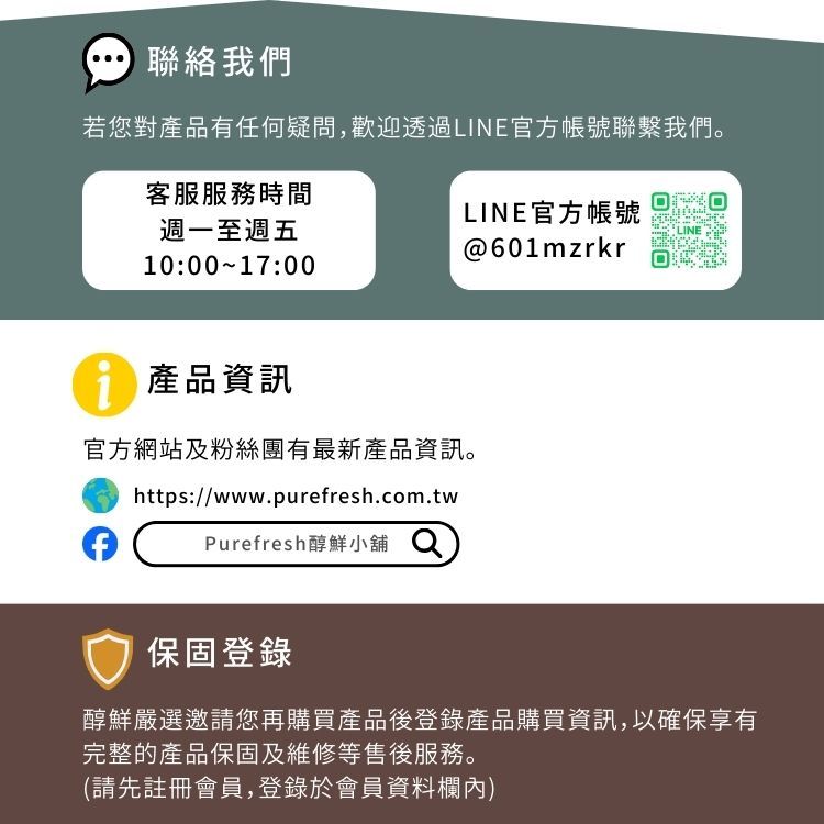 聯絡我們若您對產品有任何疑問,歡迎透過LINE官方帳號聯繫我們。客服服務時間週一至週五LINE官方帳號LINE@601mzrkr10:00 17:00產品資訊官方網站及粉絲團有最新產品資訊。https://www.purefresh.com.twPurefresh醇鮮小舖 保固登錄醇鮮嚴選邀請您再購買產品後登錄產品購買資訊,以確保享有完整的產品保固及維修等售後服務。(請先註冊會員,登錄於會員資料欄內)