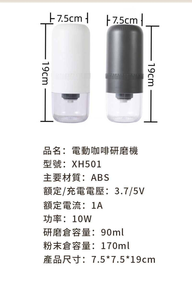 7.5cm 19cm19cm品名:電動咖啡研磨機型號:XH501主要材質:ABS額定/充電電壓:3.7/5V額定電流:1A功率:10W研磨容量:90ml粉末倉容量:170ml產品尺寸:7.5*7.5*19cm