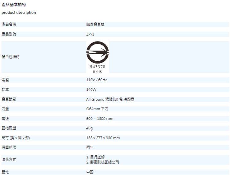 產品基本規格product description產品名稱產品型號咖啡磨豆機ZP-1符合性標誌功率磨豆範圍刀盤轉速豆容量尺寸(宽x高x深)保固期限维修方式產地R43378110V/60Hz140WAll Ground 濃縮咖啡法壺Ø64mm 平刀600  1300 rpm40g138 x 277 x330 mm兩年1. 自行送修2. 郵寄到桃園總公司中國