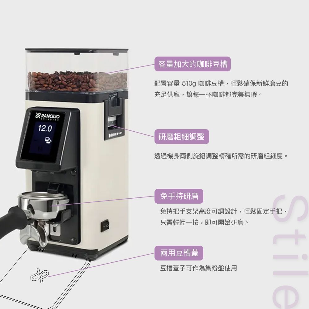容量加大的咖啡豆槽配置容量 510g 咖啡豆槽,輕鬆確保新鮮磨豆的充足供應,讓每一杯咖啡都完美無瑕12.0研磨粗細調整透過機身兩側旋鈕調整精確所需的研磨粗細度。免手持研磨免持把手支架高度可調設計,輕鬆固定手把,只需輕輕一按,即可開始研磨。兩用豆槽蓋豆槽蓋子可作為集粉盤使用
