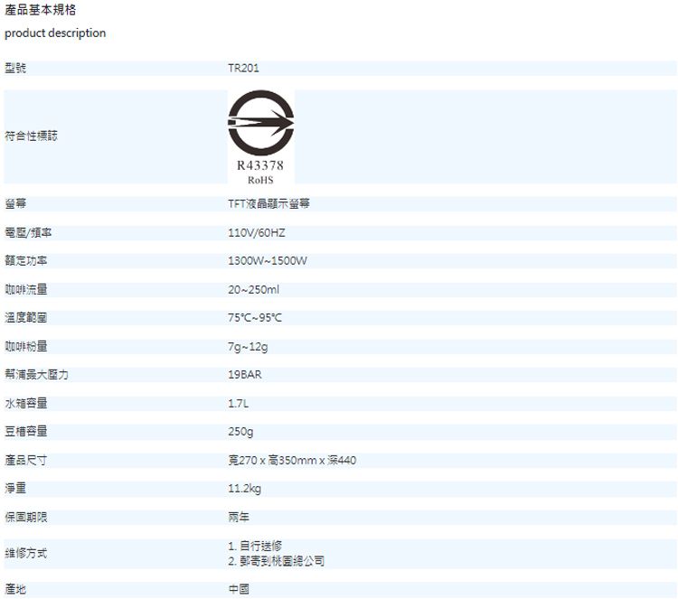 產品基本規格product description型號符合性標誌TR201①電壓/頻率額定功率咖啡流量溫度範圍R43378TFT液晶顯示螢幕110V/60HZ1300W~1500W20~250ml7595C7g~12g咖啡粉量幫浦壓力水箱容量豆容量產品尺寸淨重保固期限维修方式產地19BAR1.7L250g270x高350mmx深44011.2kg兩年1. 自行送修2. 郵寄到桃園總公司中國