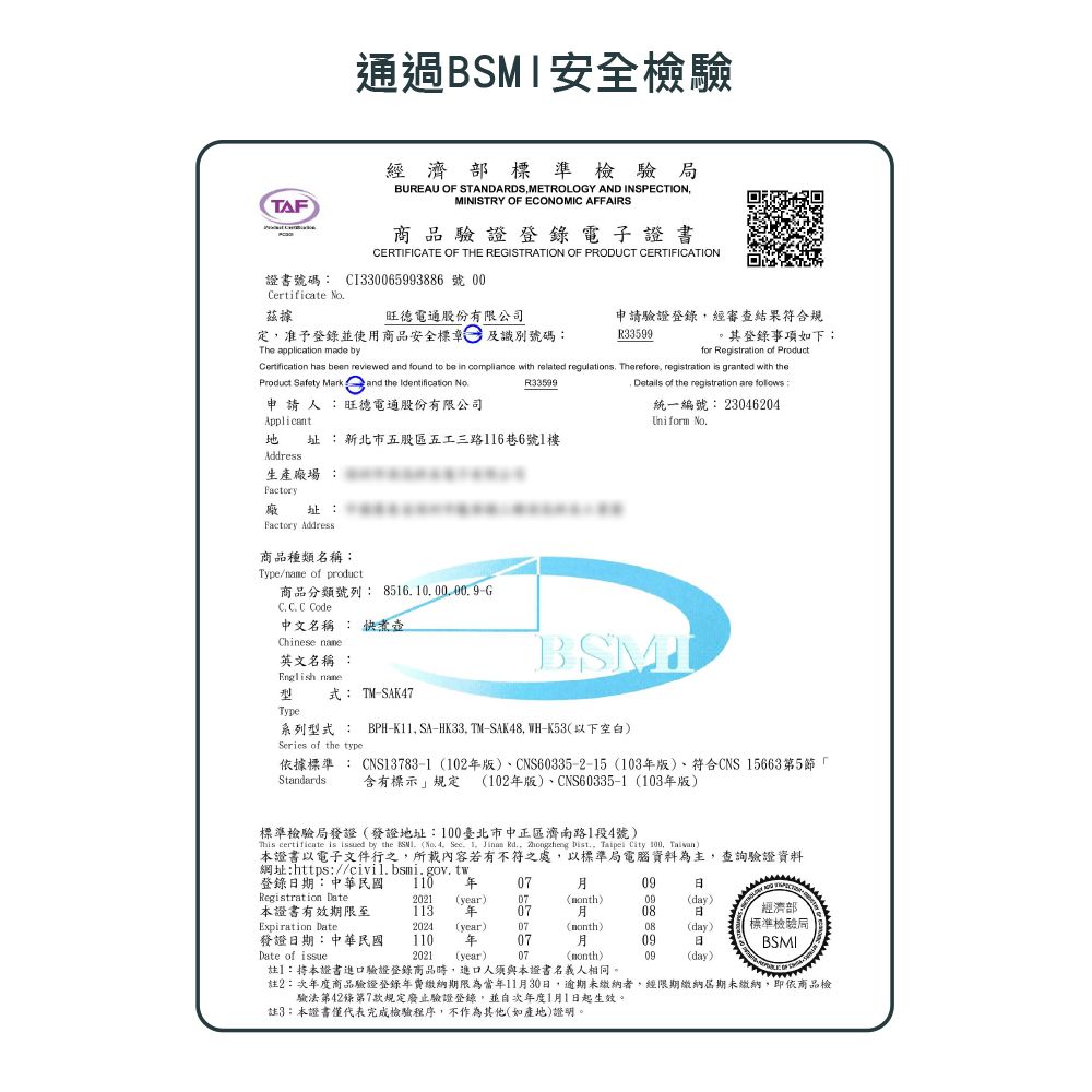 TAF通過安全檢驗經濟部標準檢驗局BUREAU OF STANDARDS METROLOGY AND INSPECTIONMINISTRY OF ECONOMIC AFFAIRS商品驗證登錄電子證書CERTIFICATE OF THE REGISTRATION OF PRODUCT CERTIFICATION證書號碼 CI330065993886 號 00Certificate 據旺德電通股份有限公司定准予登錄並使用商品安全標章及識別號碼申請驗證登錄經審查結果符合規R33599登錄事項如下:The application made byfor Registration of ProductCertification has been reviewed and found to be in compliance with related regulations Therefore registration is granted with theProduct Safety Mark and the Identification No申請人:旺德電通股份有限公司ApplicantR33599 Details of the registration are follows:統一編號: 23046204Uniform  址:新北市五股區五工三路6巷6號1樓Address生產場 :Factory址:廠Factory Address商品種類名稱:Type/ of product商品分類號列:85161000.00.9G Code中文名稱 : 快煮壺Chinese 英文名稱 :English name型式: TMSAK47Type:B系列型式: BPH-K11, SA-HK33. TM-SAK48, WH-K53以下空白Series of the type依據標準: CNS13783-1102版)、CNS60335-2-15 103版)、符合CNS 15663第5「含有標示規定 102版)、CNS60335-1 (103年版)Standards標準檢驗局發證(發證地址:100臺北市中正區濟南路1段4號)This certificate is  by the SMI. (No. 4, Sec. 1,  Rd., Zhongzheng Dist., Taipei City 100, )本證書以電子文件行之,所載內容若有不符之處,以標準局電腦資料為主,查詢驗證資料網址:https://civil.bsmi.gov.tw登錄期:中華民國 110 年0709Registration Date2021(year)07()09(day)本證書有效期限至113 年0708經濟部Expiration Date2024(year)07(month)08(day)標準檢驗局發證日期:中華民國110 年07Date of issue2021 (year) 07BSMI註】:本證書進口驗證登錄商品時,進口人須與本證書名義人相同。註2:次年度商品驗證登錄年費繳納期限為當年1130日,逾期未繳納者,經限期繳納期未繳納,即依商品檢月09日(month)09(day)驗法第42條第7款規定廢止驗證登錄,並自次年度1月1日起生效。註3:本證書僅代表完成檢驗程序,不作為其他(如產地)證明。