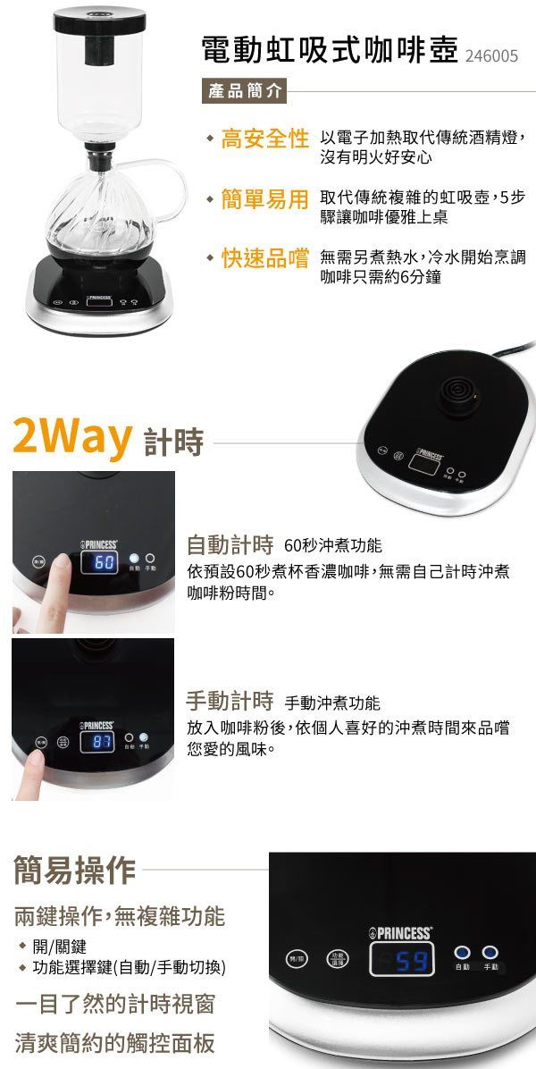 電虹吸式咖啡壺 246005 產品簡介高安全性 以電子加熱取代傳統酒精燈,沒有明火好安心簡單易用取代傳統複雜的虹吸壺,5步驟讓咖啡優雅上桌快速品嚐 無需另煮熱水,冷水開始烹調咖啡只需約6分鐘2Way 計時PRINCESS自動計時 60秒沖煮功能60依預設60秒煮杯香濃咖啡,無需自己計時沖煮咖啡粉時間。PRINCESS手動計時 手動沖煮功能放入咖啡粉後,依個人喜好的沖煮時間來品嚐您愛的風味。簡易操作兩鍵操作,無複雜功能開關鍵功能選擇鍵(自動/手動切換)一目了然的計時視窗清爽簡約的觸控面板PRINCESS59動 手動