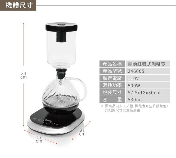 機體尺寸產品名稱電動虹吸式咖啡壺24600534產品型號額定電壓110V21cm17cm消耗功率 500W包裝尺寸57.5x18x30cm容量 530ml 因商品由人工會有些許誤差值詳細的尺寸以實品為主