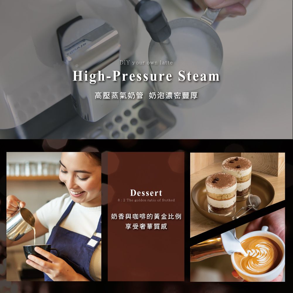 DIY your own latteHigh-Pressure Steam高壓蒸氣奶管 奶泡濃密豐厚Dessert8:2 The golden ratio of frothed奶香與咖啡的黃金比例享受奢華質感