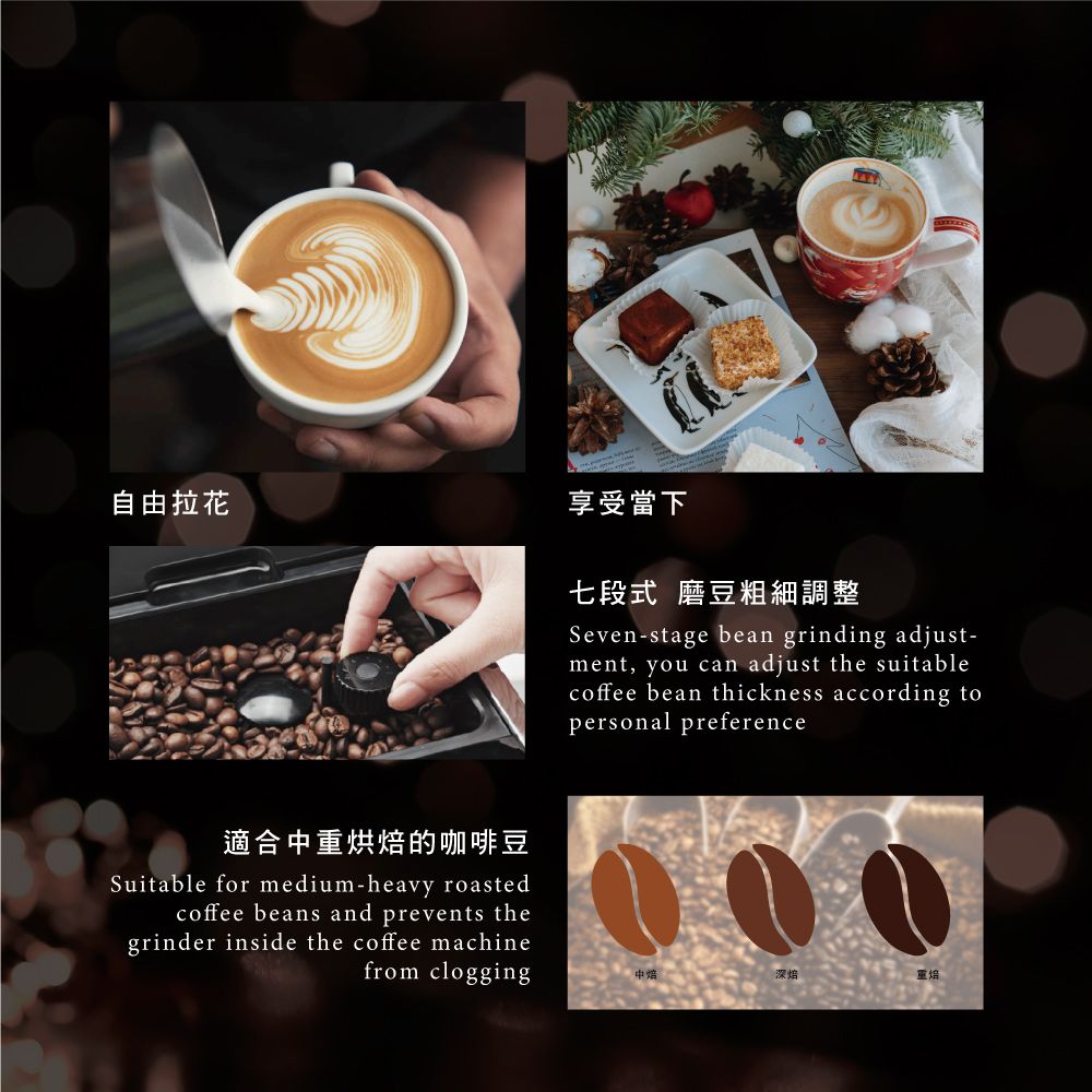 自由拉花適合烘的咖啡豆Suitable for medium-heavy roastedcoffee beans and prevents thegrinder inside the coffee machinefrom clogging享受當下七段式 磨豆粗細調整Seven-stage bean grinding adjust-ment, you can adjust the suitablecoffee bean thickness according topersonal preference中深焙重